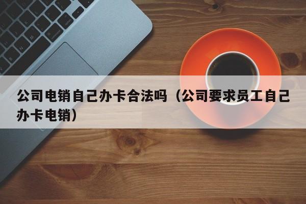 公司电销自己办卡合法吗(公司要求员工自己办卡电销)