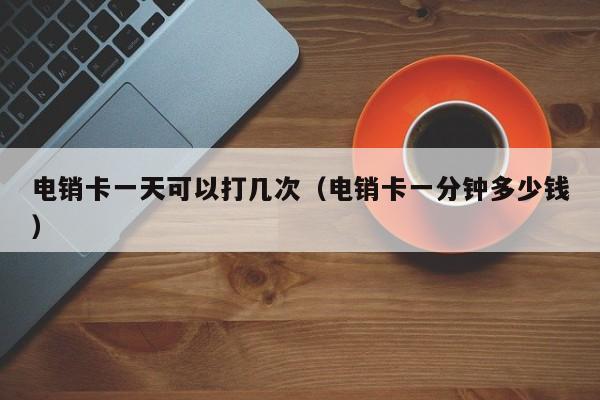 电销卡一天可以打几次(电销卡一分钟多少钱)