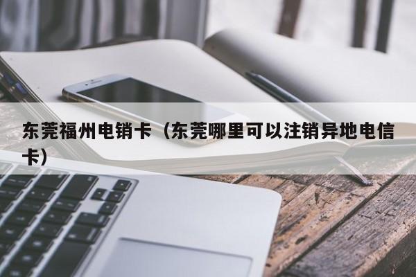 东莞福州电销卡（东莞哪里可以注销异地电信卡）