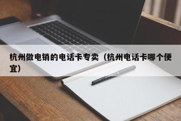 杭州做电销的电话卡专卖(杭州电话卡哪个便宜)