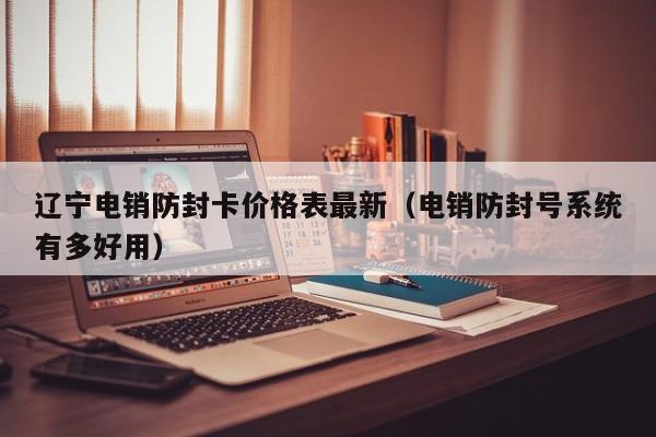 辽宁电销防封卡价格表最新(电销防封号系统有多好用)