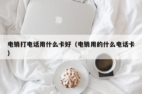 电销打电话用什么卡好（电销用的什么电话卡）