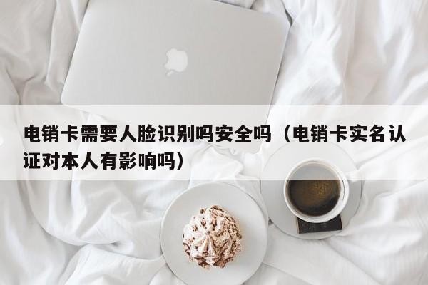 电销卡需要人脸识别吗安全吗（电销卡实名认证对本人有影响吗）
