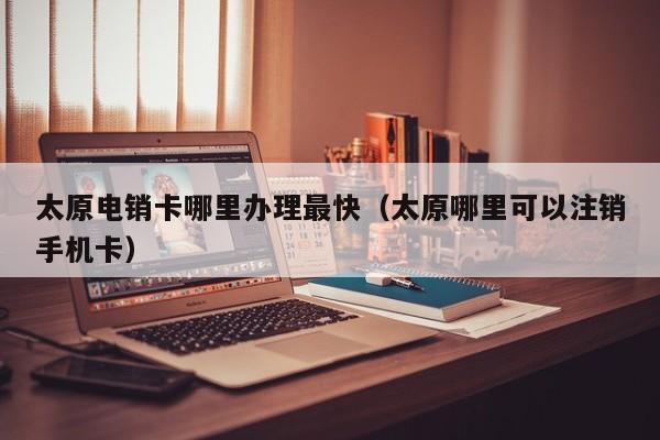 太原电销卡哪里办理最快（太原哪里可以注销手机卡）
