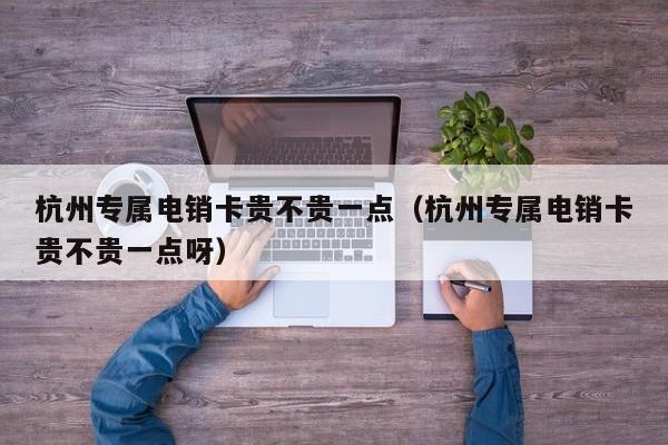 杭州专属电销卡贵不贵一点（杭州专属电销卡贵不贵一点呀）