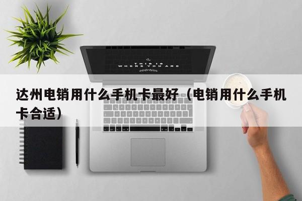 达州电销用什么手机卡最好（电销用什么手机卡合适）