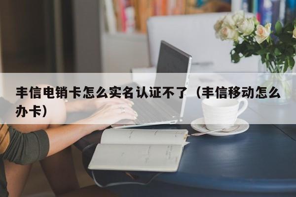 丰信电销卡怎么实名认证不了（丰信移动怎么办卡）