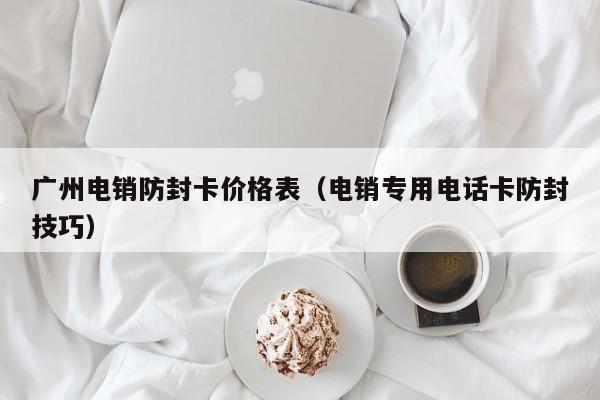 广州电销防封卡价格表（电销专用电话卡防封技巧）