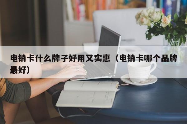 电销卡什么牌子好用又实惠（电销卡哪个品牌最好）