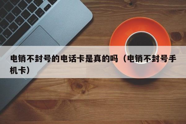电销不封号的电话卡是真的吗（电销不封号手机卡）