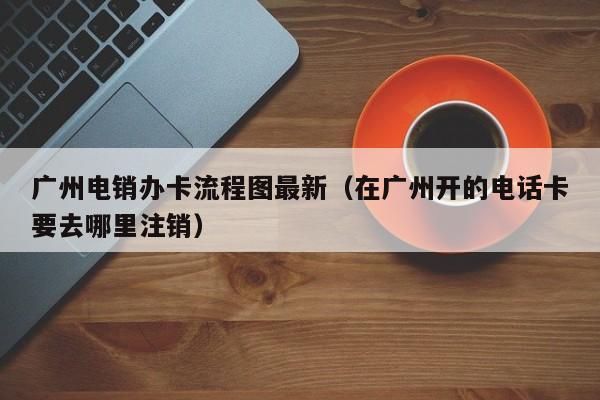 广州电销办卡流程图最新（在广州开的电话卡要去哪里注销）