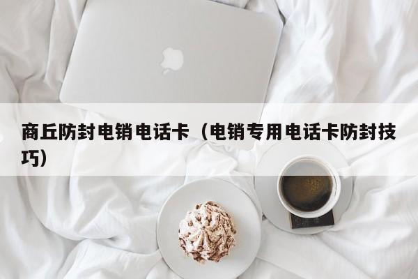 商丘防封电销电话卡（电销专用电话卡防封技巧）
