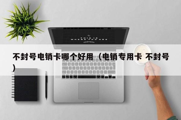 不封号电销卡哪个好用（电销专用卡 不封号）
