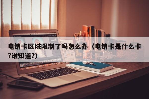 电销卡区域限制了吗怎么办(电销卡是什么卡?谁知道?)