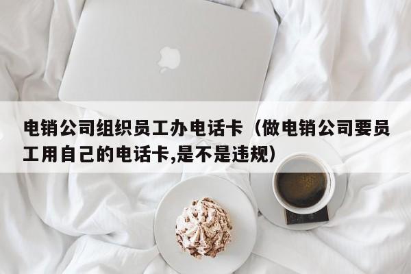 电销公司组织员工办电话卡(做电销公司要员工用自己的电话卡,是不是违规)