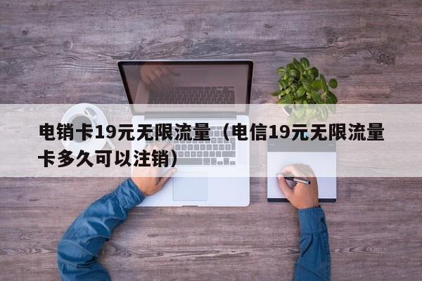 电销卡19元无限流量(电信19元无限流量卡多久可以注销)