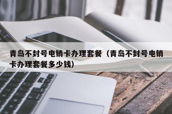 青岛不封号电销卡办理套餐(青岛不封号电销卡办理套餐多少钱)