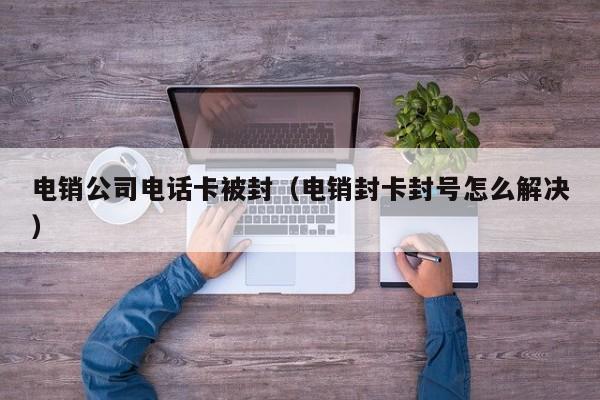 电销公司电话卡被封(电销封卡封号怎么解决)