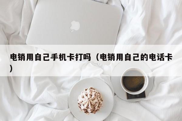 电销用自己手机卡打吗(电销用自己的电话卡)