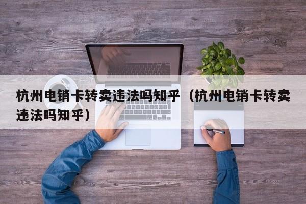 杭州电销卡转卖违法吗知乎(杭州电销卡转卖违法吗知乎)