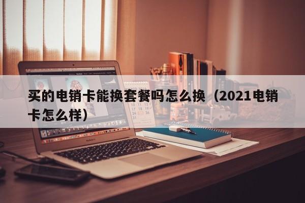 买的电销卡能换套餐吗怎么换(2021电销卡怎么样)