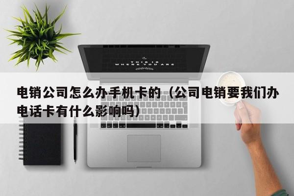电销公司怎么办手机卡的（公司电销要我们办电话卡有什么影响吗）