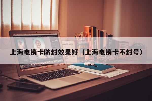 上海电销卡防封效果好（上海电销卡不封号）