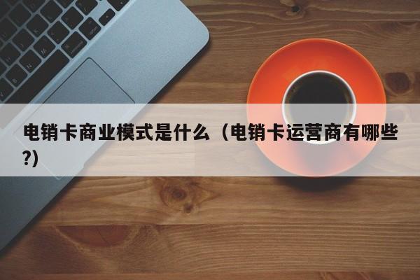 电销卡商业模式是什么（电销卡运营商有哪些?）