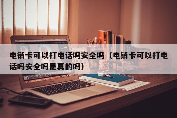 电销卡可以打电话吗安全吗(电销卡可以打电话吗安全吗是真的吗)