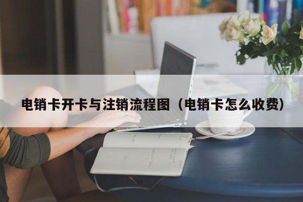电销卡开卡与注销流程图（电销卡怎么收费）