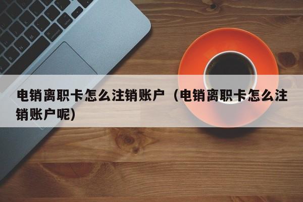 电销离职卡怎么注销账户（电销离职卡怎么注销账户呢）