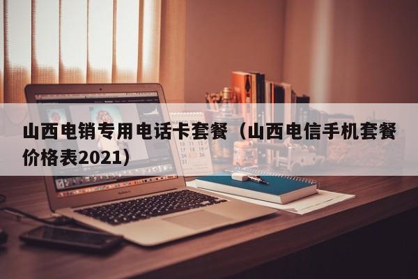 山西电销专用电话卡套餐（山西电信手机套餐价格表2021）