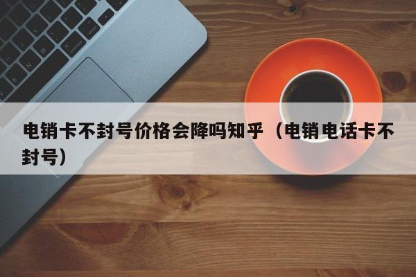 电销卡不封号价格会降吗知乎（电销电话卡不封号）