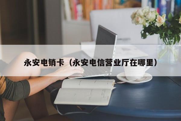 永安电销卡（永安电信营业厅在哪里）