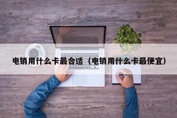 电销用什么卡最合适（电销用什么卡最便宜）