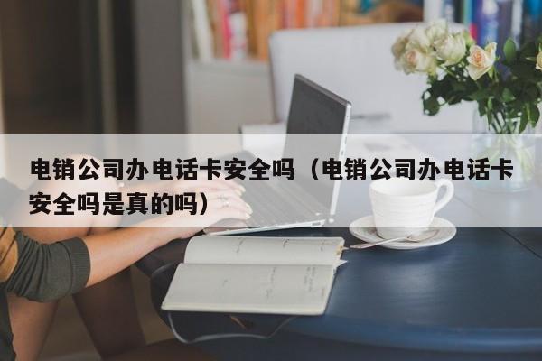 电销公司办电话卡安全吗（电销公司办电话卡安全吗是真的吗）