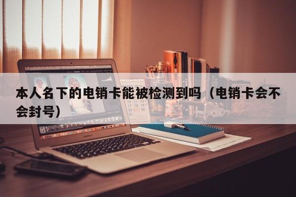 本人名下的电销卡能被检测到吗（电销卡会不会封号）