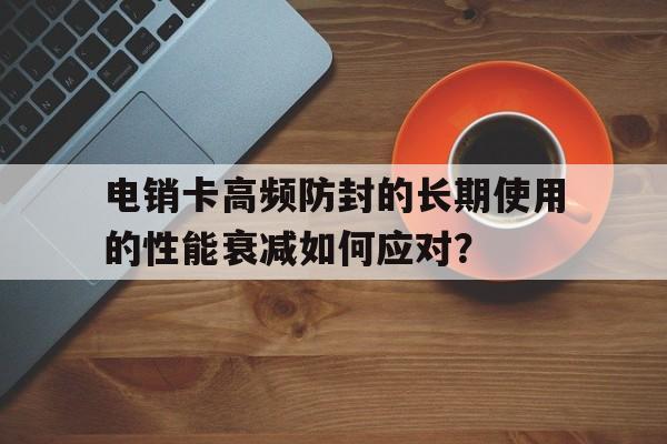 电销卡高频防封的长期使用的性能衰减如何应对？的简单介绍