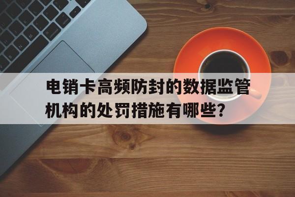 包含电销卡高频防封的数据监管机构的处罚措施有哪些?的词条 包含电销卡高频防封的数据监管机构的处罚措施有哪些?的词条